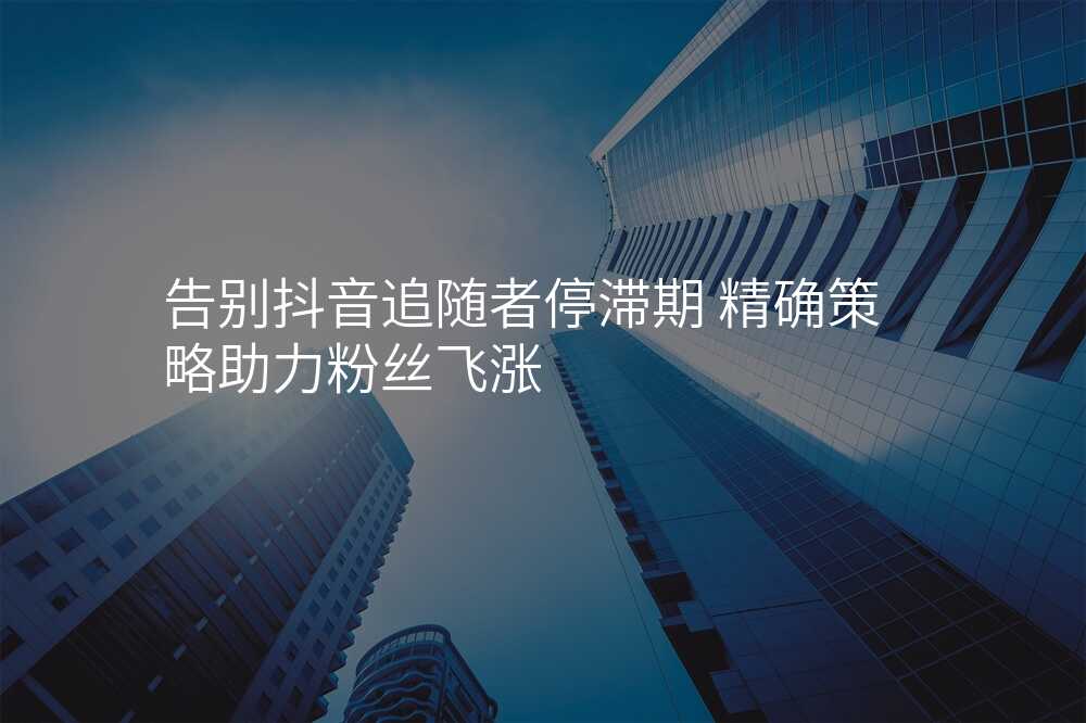 告别抖音追随者停滞期 精确策略助力粉丝飞涨